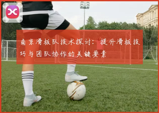 南京滑板队技术探讨：提升滑板技巧与团队协作的关键要素
