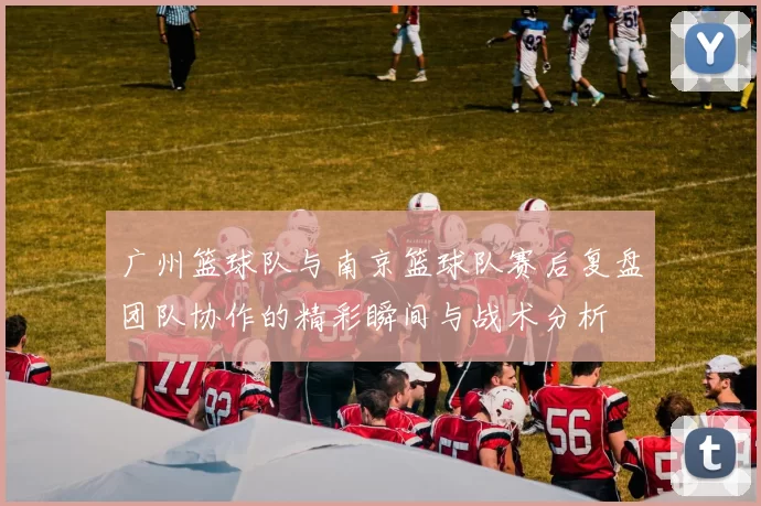 广州篮球队与南京篮球队赛后复盘团队协作的精彩瞬间与战术分析