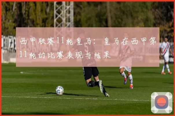 西甲联赛11轮皇马：皇马在西甲第11轮的比赛表现与结果