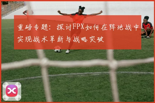 重磅专题：探讨FPX如何在阵地战中实现战术革新与战略突破