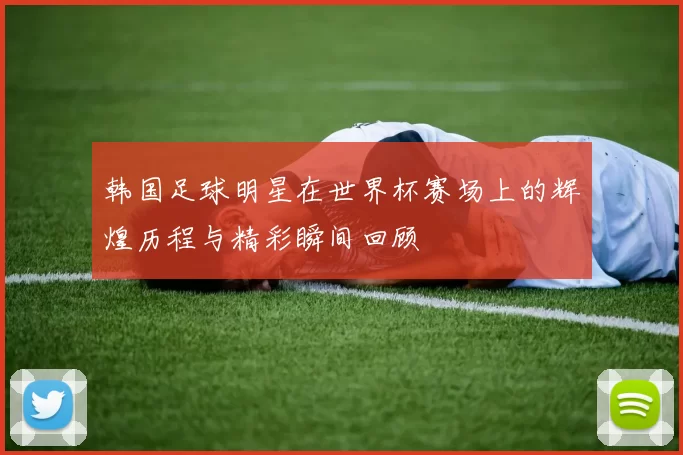 韩国足球明星在世界杯赛场上的辉煌历程与精彩瞬间回顾