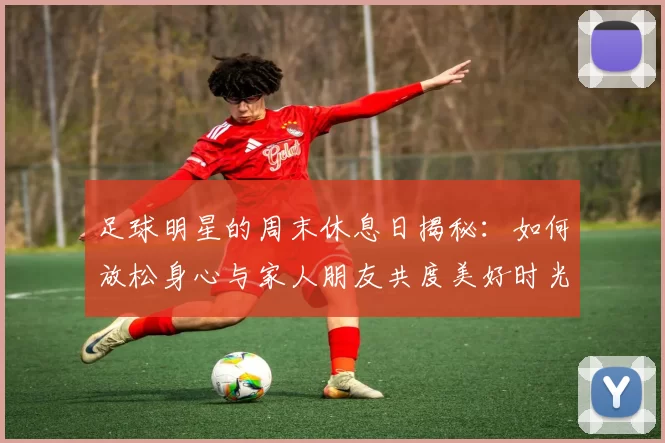 足球明星的周末休息日揭秘：如何放松身心与家人朋友共度美好时光