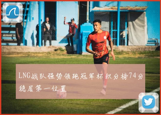 LNG战队强势领跑冠军杯积分榜74分稳居第一位置