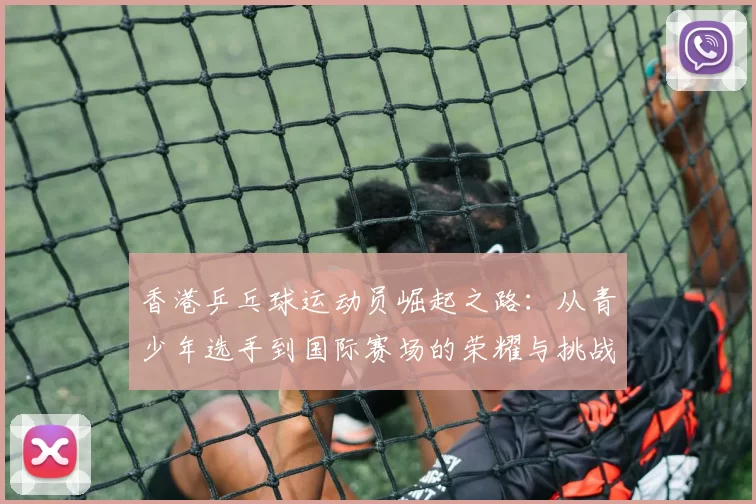 香港乒乓球运动员崛起之路：从青少年选手到国际赛场的荣耀与挑战