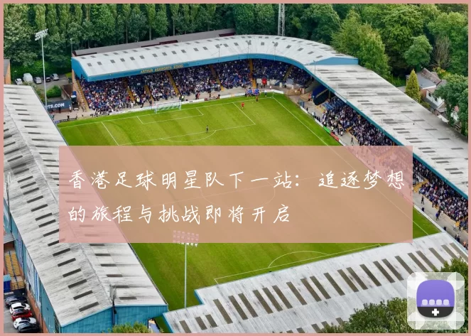 香港足球明星队下一站：追逐梦想的旅程与挑战即将开启