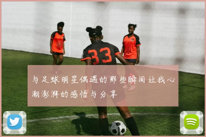 与足球明星偶遇的那些瞬间让我心潮澎湃的感悟与分享