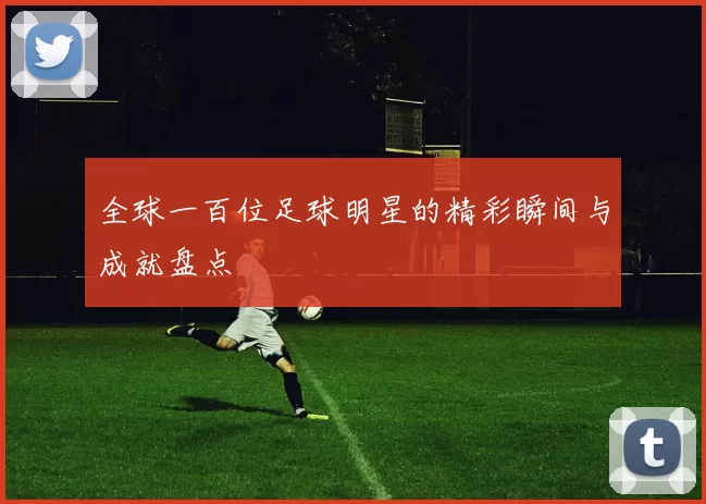全球一百位足球明星的精彩瞬间与成就盘点
