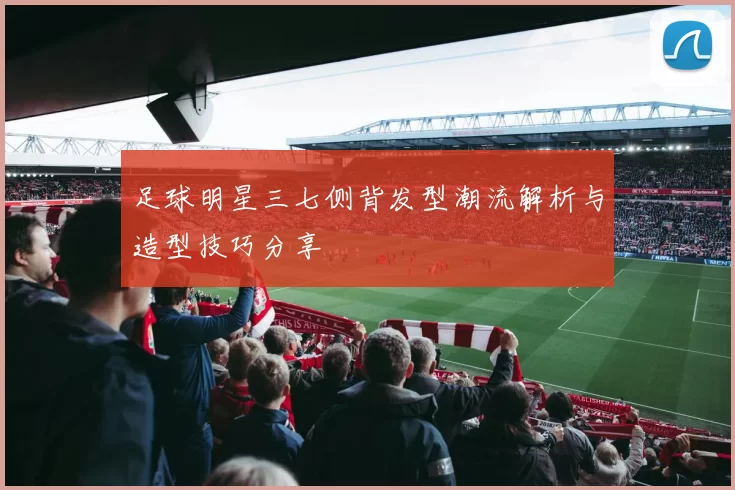足球明星三七侧背发型潮流解析与造型技巧分享