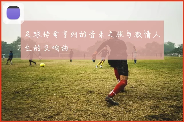 足球传奇亨利的音乐之旅与激情人生的交响曲
