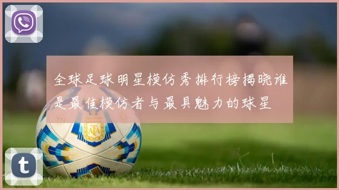 全球足球明星模仿秀排行榜揭晓谁是最佳模仿者与最具魅力的球星