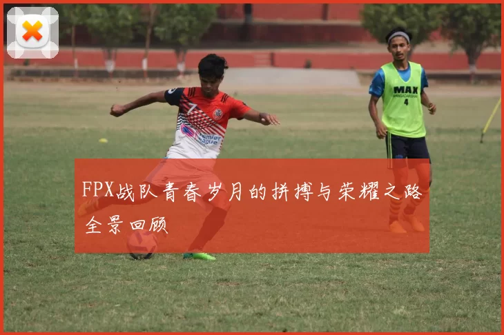 FPX战队青春岁月的拼搏与荣耀之路全景回顾