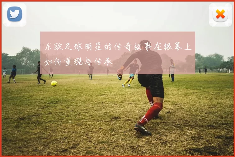 东欧足球明星的传奇故事在银幕上如何重现与传承