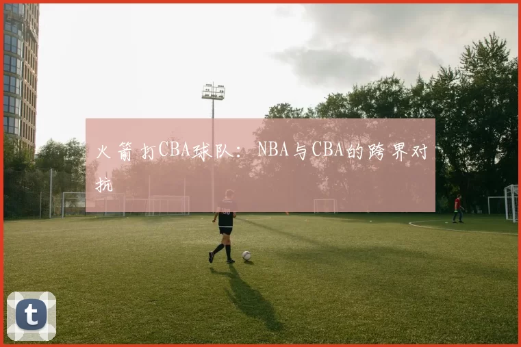 火箭打CBA球队：NBA与CBA的跨界对抗