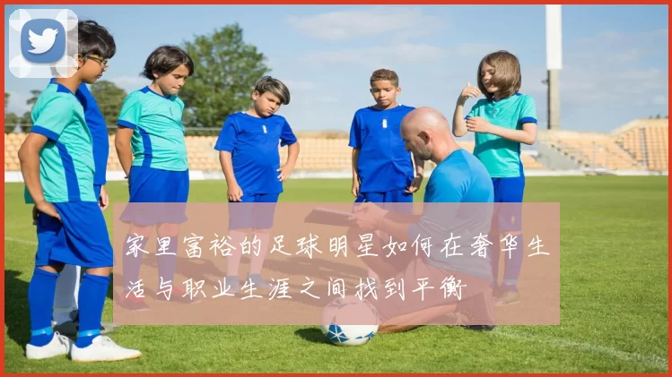 家里富裕的足球明星如何在奢华生活与职业生涯之间找到平衡