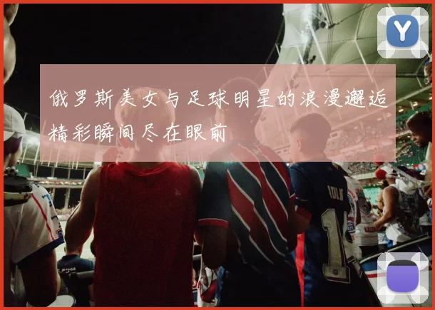 俄罗斯美女与足球明星的浪漫邂逅精彩瞬间尽在眼前