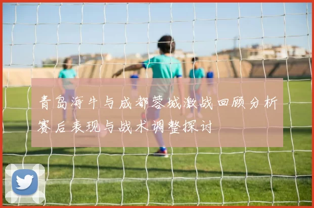 青岛海牛与成都蓉城激战回顾分析赛后表现与战术调整探讨