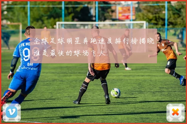 全球足球明星奔跑速度排行榜揭晓谁是最快的球场飞人