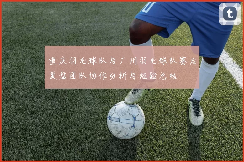 重庆羽毛球队与广州羽毛球队赛后复盘团队协作分析与经验总结