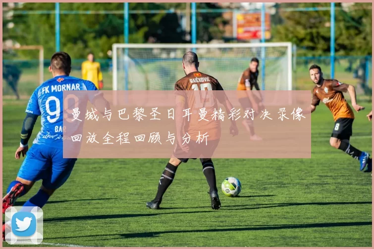 曼城与巴黎圣日耳曼精彩对决录像回放全程回顾与分析