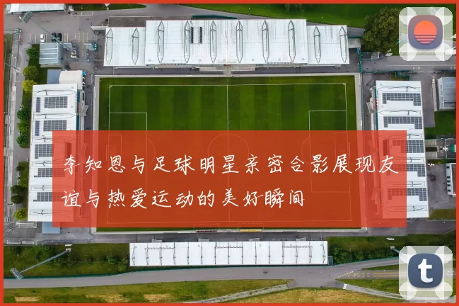 李知恩与足球明星亲密合影展现友谊与热爱运动的美好瞬间